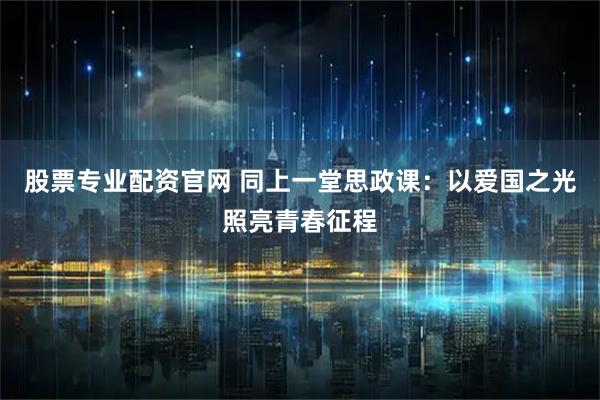 股票专业配资官网 同上一堂思政课：以爱国之光照亮青春征程