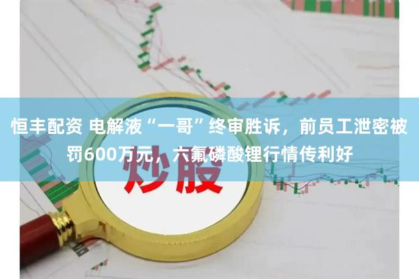 恒丰配资 电解液“一哥”终审胜诉,前员工泄密被罚600万元,六氟磷酸锂行情传利好