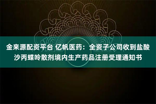 金来源配资平台 亿帆医药：全资子公司收到盐酸沙丙蝶呤散剂境内生产药品注册受理通知书