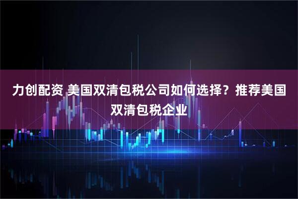 力创配资 美国双清包税公司如何选择？推荐美国双清包税企业