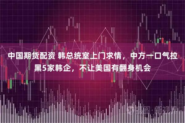 中国期货配资 韩总统室上门求情,中方一口气拉黑5家韩企,不让美国有翻身机会