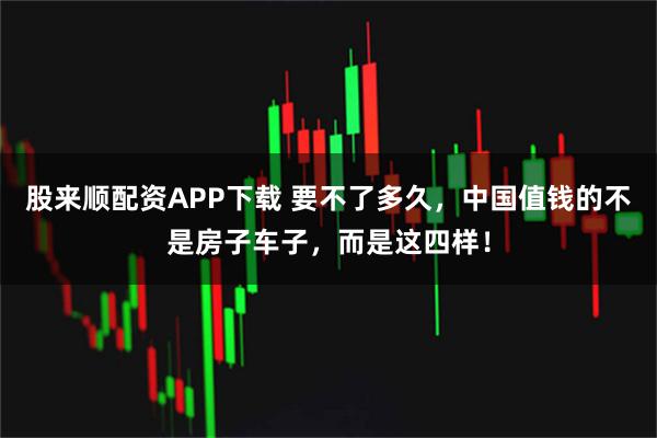 股来顺配资APP下载 要不了多久，中国值钱的不是房子车子，而是这四样！
