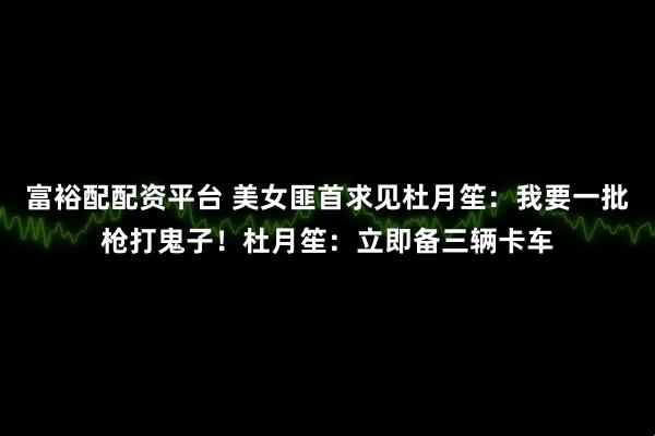富裕配配资平台 美女匪首求见杜月笙：我要一批枪打鬼子！杜月笙：立即备三辆卡车