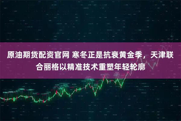 原油期货配资官网 寒冬正是抗衰黄金季，天津联合丽格以精准技术重塑年轻轮廓