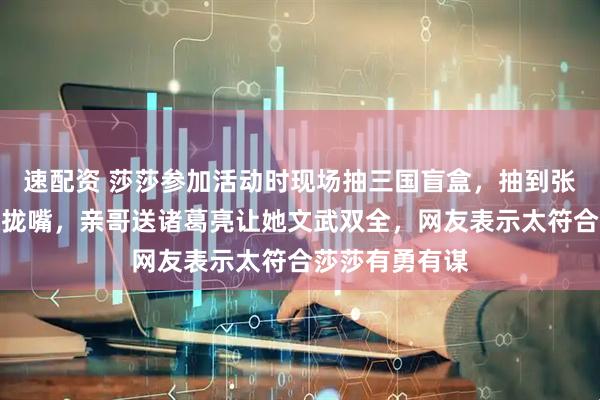 速配资 莎莎参加活动时现场抽三国盲盒，抽到张飞开心得合不拢嘴，亲哥送诸葛亮让她文武双全，网友表示太符合莎莎有勇有谋