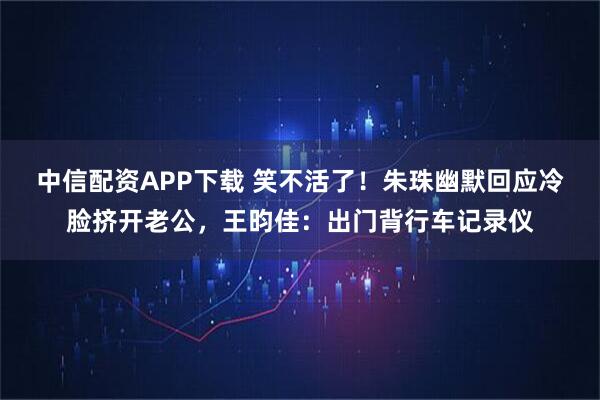 中信配资APP下载 笑不活了！朱珠幽默回应冷脸挤开老公，王昀佳：出门背行车记录仪