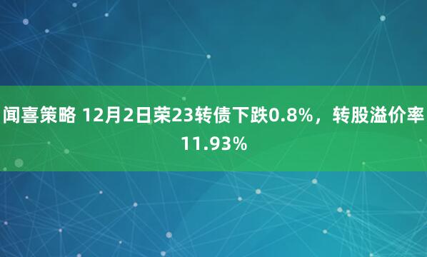 闻喜策略 12月2日荣23转债下跌0.8%,转股溢价率11.93%