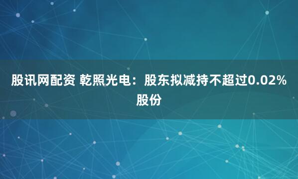 股讯网配资 乾照光电:股东拟减持不超过0.02%股份