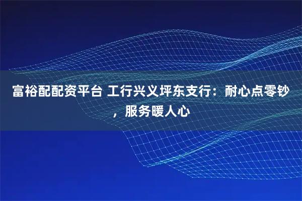 富裕配配资平台 工行兴义坪东支行：耐心点零钞，服务暖人心