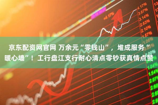 京东配资网官网 万余元“零钱山”，堆成服务“暖心墙”！工行盘江支行耐心清点零钞获真情点赞