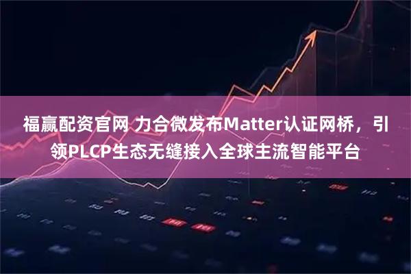 福赢配资官网 力合微发布Matter认证网桥，引领PLCP生态无缝接入全球主流智能平台