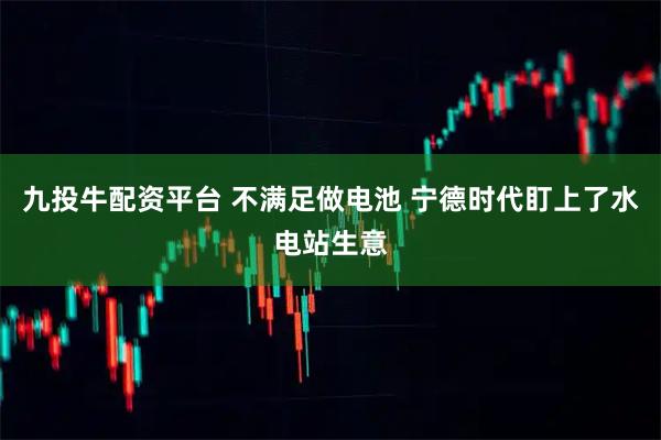 九投牛配资平台 不满足做电池 宁德时代盯上了水电站生意