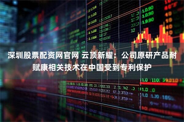 深圳股票配资网官网 云顶新耀：公司原研产品耐赋康相关技术在中国受到专利保护
