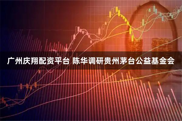 广州庆翔配资平台 陈华调研贵州茅台公益基金会
