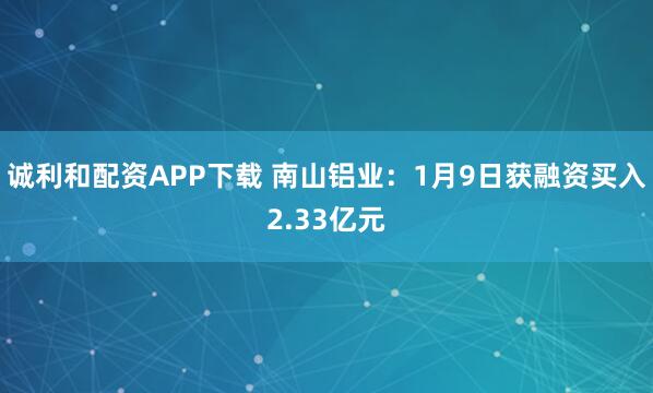 诚利和配资APP下载 南山铝业：1月9日获融资买入2.33亿元