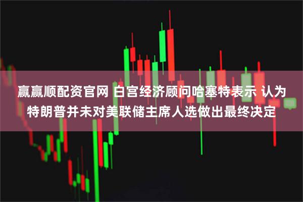 赢赢顺配资官网 白宫经济顾问哈塞特表示 认为特朗普并未对美联储主席人选做出最终决定