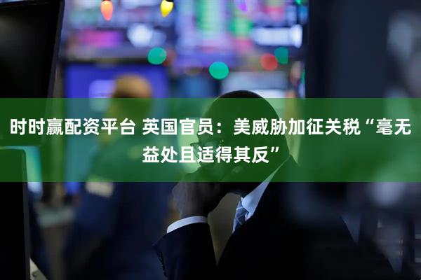 时时赢配资平台 英国官员：美威胁加征关税“毫无益处且适得其反”