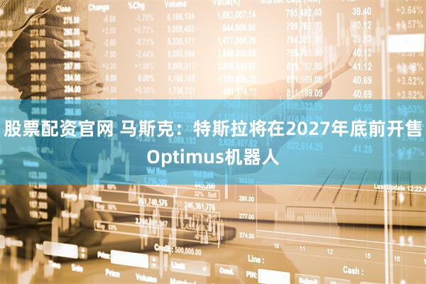 股票配资官网 马斯克：特斯拉将在2027年底前开售Optimus机器人