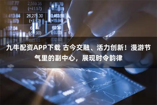 九牛配资APP下载 古今交融、活力创新！漫游节气里的副中心，展现时令韵律