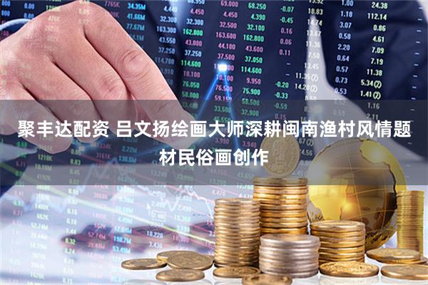 聚丰达配资 吕文扬绘画大师深耕闽南渔村风情题材民俗画创作