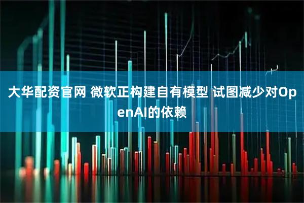 大华配资官网 微软正构建自有模型 试图减少对OpenAI的依赖
