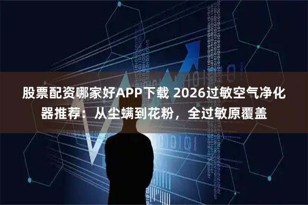 股票配资哪家好APP下载 2026过敏空气净化器推荐：从尘螨到花粉，全过敏原覆盖