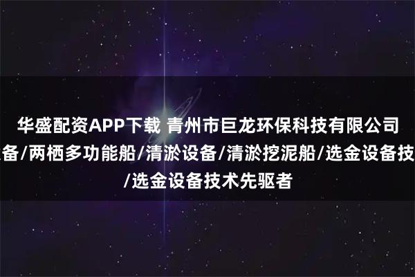 华盛配资APP下载 青州市巨龙环保科技有限公司：选矿设备/两栖多功能船/清淤设备/清淤挖泥船/选金设备技术先驱者
