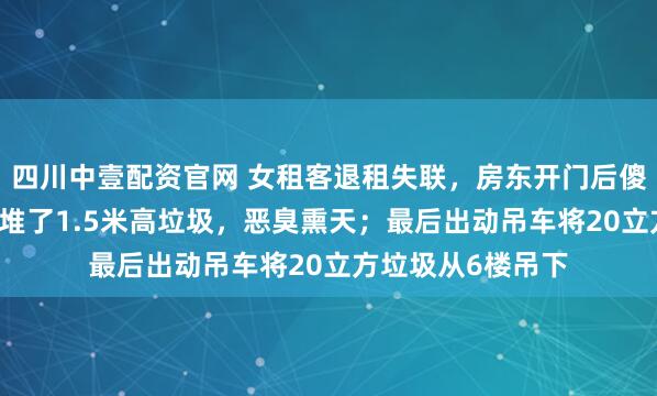 四川中壹配资官网 女租客退租失联，房东开门后傻眼：40平米房间堆了1.5米高垃圾，恶臭熏天；最后出动吊车将20立方垃圾从6楼吊下