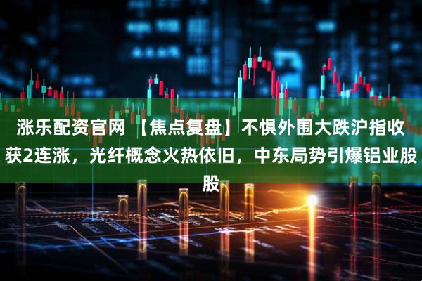 涨乐配资官网 【焦点复盘】不惧外围大跌沪指收获2连涨，光纤概念火热依旧，中东局势引爆铝业股