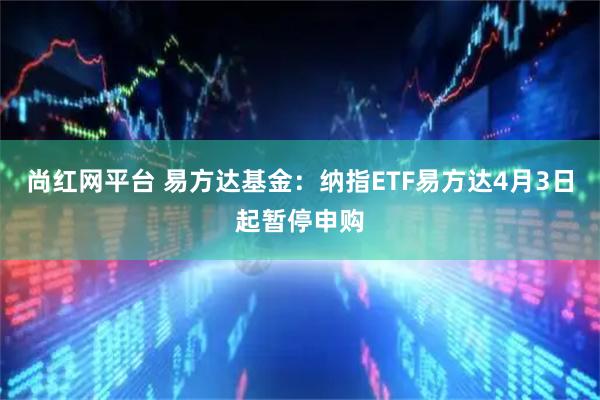 尚红网平台 易方达基金：纳指ETF易方达4月3日起暂停申购