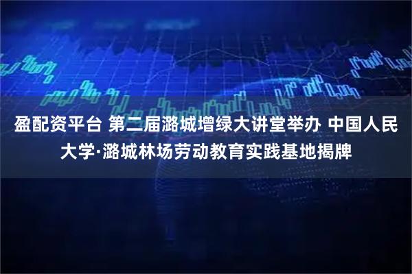 盈配资平台 第二届潞城增绿大讲堂举办 中国人民大学·潞城林场劳动教育实践基地揭牌