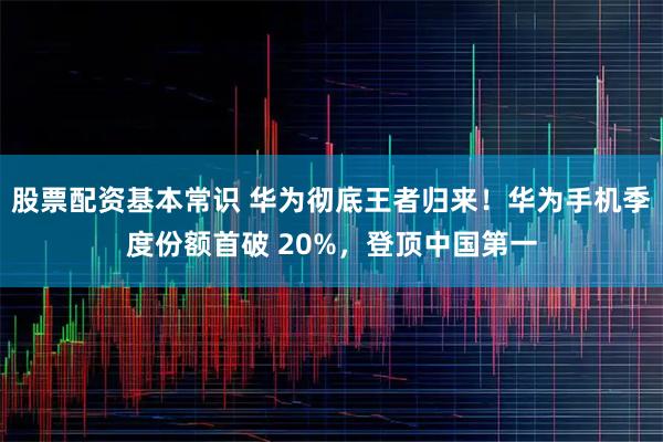 股票配资基本常识 华为彻底王者归来！华为手机季度份额首破 20%，登顶中国第一