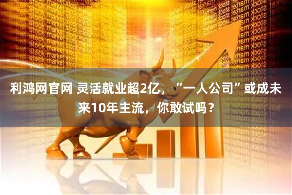 利鸿网官网 灵活就业超2亿，“一人公司”或成未来10年主流，你敢试吗？