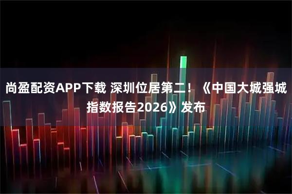 尚盈配资APP下载 深圳位居第二！《中国大城强城指数报告2026》发布