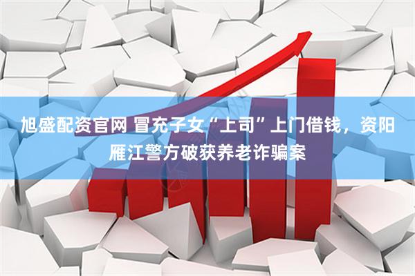 旭盛配资官网 冒充子女“上司”上门借钱，资阳雁江警方破获养老诈骗案