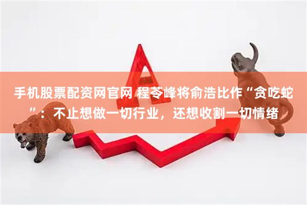 手机股票配资网官网 程苓峰将俞浩比作“贪吃蛇”：不止想做一切行业，还想收割一切情绪