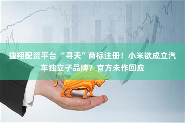 捷翔配资平台 “寻天”商标注册！小米欲成立汽车独立子品牌？官方未作回应