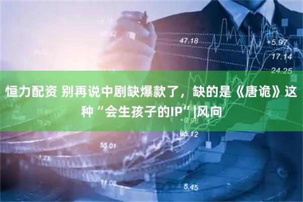 恒力配资 别再说中剧缺爆款了，缺的是《唐诡》这种“会生孩子的IP”|风向