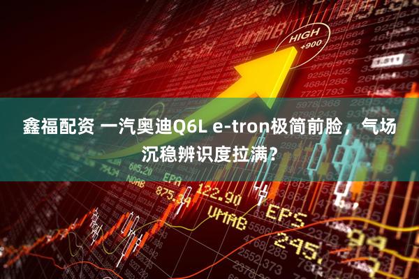鑫福配资 一汽奥迪Q6L e-tron极简前脸，气场沉稳辨识度拉满？