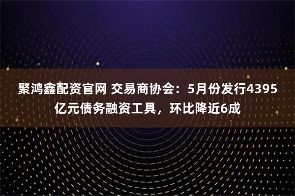 聚鸿鑫配资官网 交易商协会：5月份发行4395亿元债务融资工具，环比降近6成